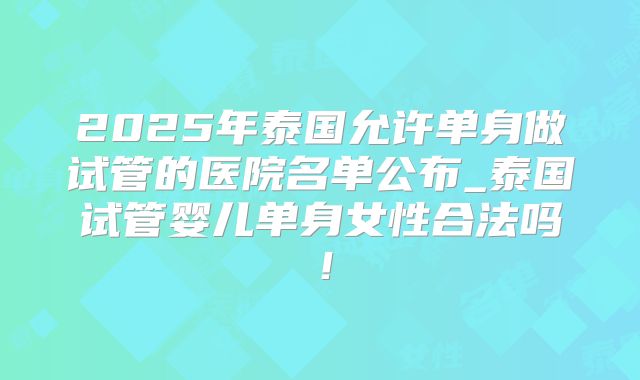 2025年泰国允许单身做试管的医院名单公布_泰国试管婴儿单身女性合法吗！
