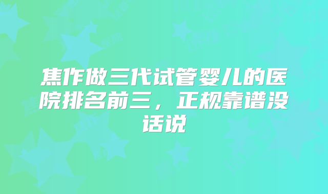 焦作做三代试管婴儿的医院排名前三，正规靠谱没话说