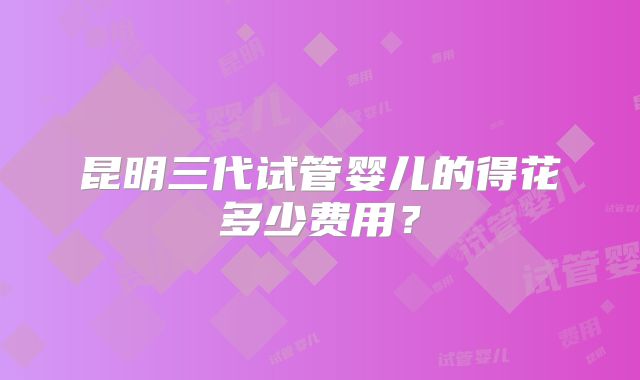 昆明三代试管婴儿的得花多少费用？