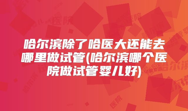 哈尔滨除了哈医大还能去哪里做试管(哈尔滨哪个医院做试管婴儿好)