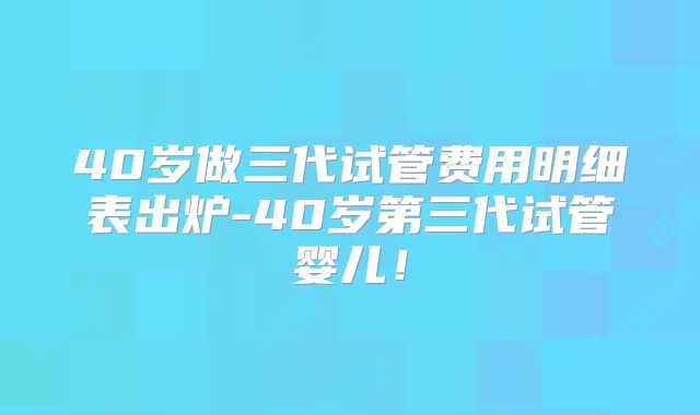 40岁做三代试管费用明细表出炉-40岁第三代试管婴儿！