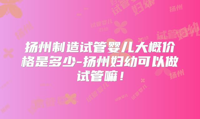 扬州制造试管婴儿大概价格是多少-扬州妇幼可以做试管嘛!