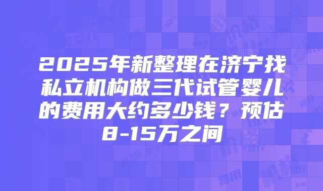 2025年新整理在济宁找私立机构做三代试管婴儿的费用大约多少钱？预估8-15万之间