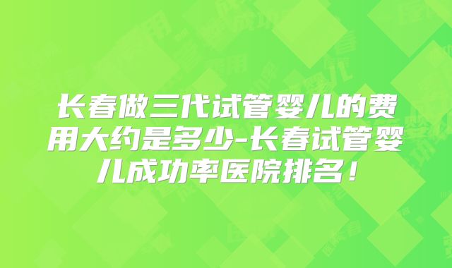 长春做三代试管婴儿的费用大约是多少-长春试管婴儿成功率医院排名!
