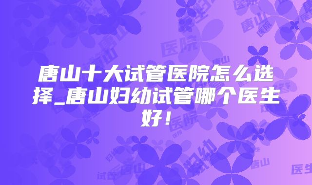 唐山十大试管医院怎么选择_唐山妇幼试管哪个医生好!