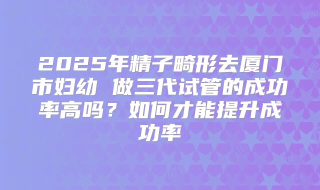 2025年精子畸形去厦门市妇幼 做三代试管的成功率高吗?如何才能提升成功率