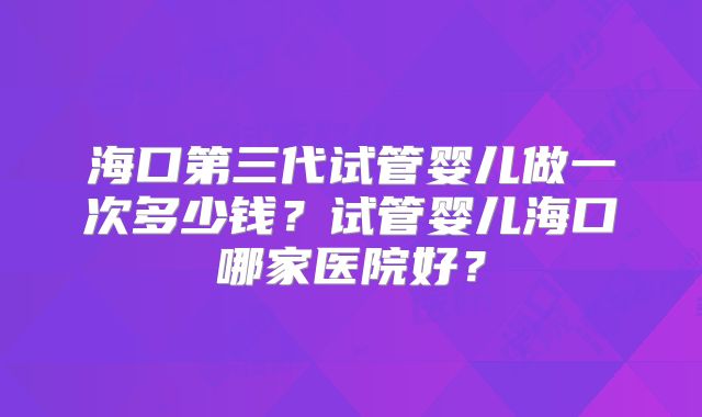 海口第三代试管婴儿做一次多少钱?试管婴儿海口哪家医院好?