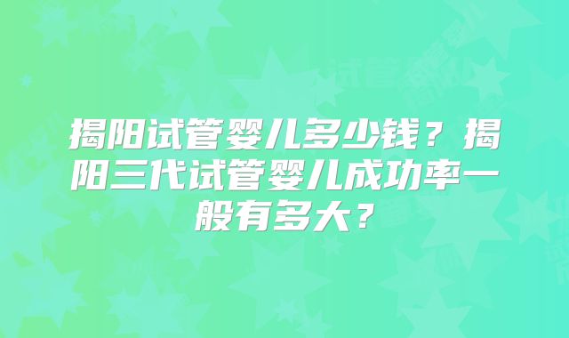 揭阳试管婴儿多少钱？揭阳三代试管婴儿成功率一般有多大？