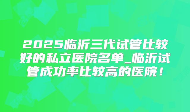 2025临沂三代试管比较好的私立医院名单_临沂试管成功率比较高的医院！