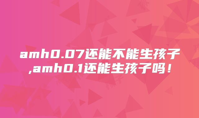 amh0.07还能不能生孩子,amh0.1还能生孩子吗！