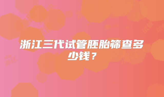 浙江三代试管胚胎筛查多少钱？