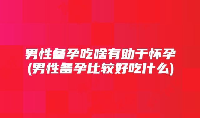 男性备孕吃啥有助于怀孕(男性备孕比较好吃什么)