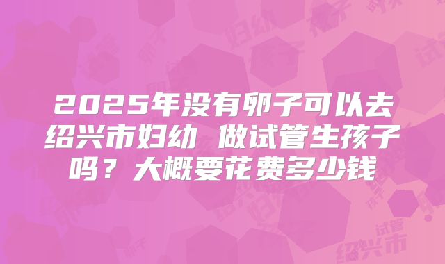 2025年没有卵子可以去绍兴市妇幼 做试管生孩子吗?大概要花费多少钱