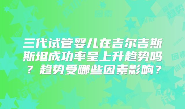 三代试管婴儿在吉尔吉斯斯坦成功率呈上升趋势吗?趋势受哪些因素影响?