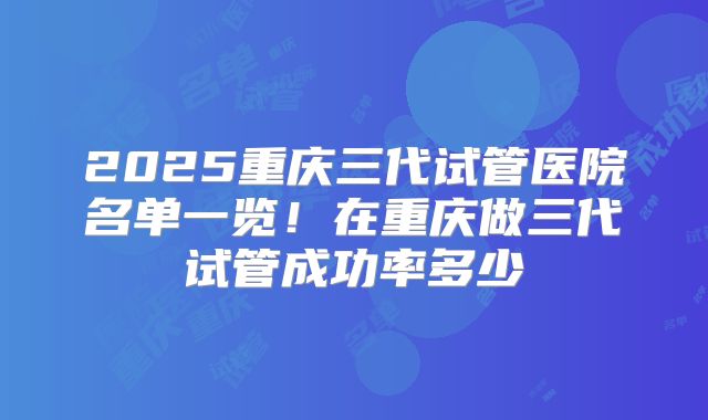 2025重庆三代试管医院名单一览!在重庆做三代试管成功率多少