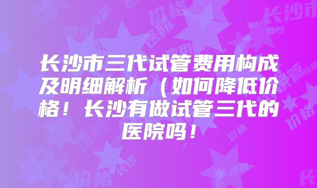 长沙市三代试管费用构成及明细解析（如何降低价格！长沙有做试管三代的医院吗！