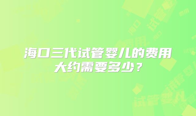 海口三代试管婴儿的费用大约需要多少?