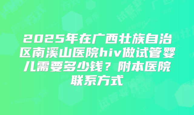 2025年在广西壮族自治区南溪山医院hiv做试管婴儿需要多少钱？附本医院联系方式