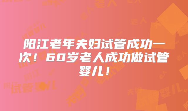 阳江老年夫妇试管成功一次!60岁老人成功做试管婴儿!