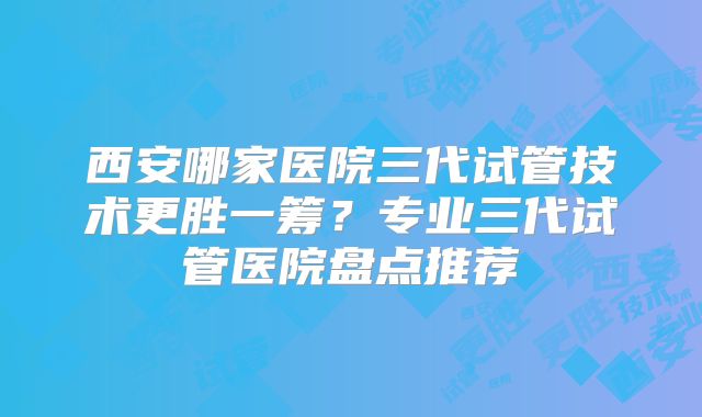 西安哪家医院三代试管技术更胜一筹?专业三代试管医院盘点推荐