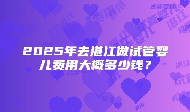 2025年去湛江做试管婴儿费用大概多少钱？