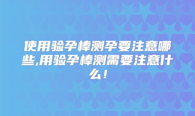 使用验孕棒测孕要注意哪些,用验孕棒测需要注意什么！