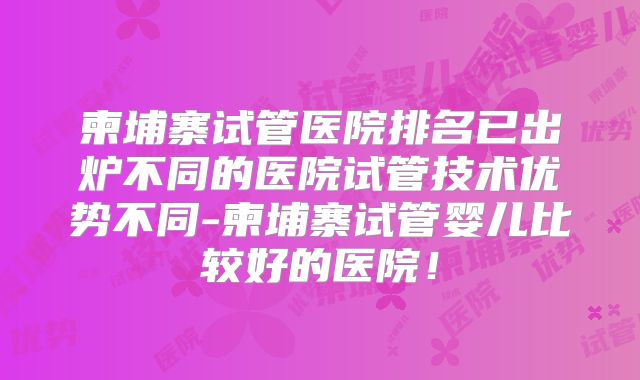 柬埔寨试管医院排名已出炉不同的医院试管技术优势不同-柬埔寨试管婴儿比较好的医院!