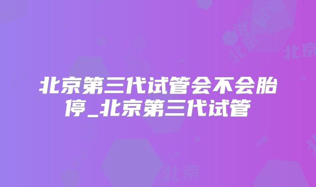 北京第三代试管会不会胎停_北京第三代试管