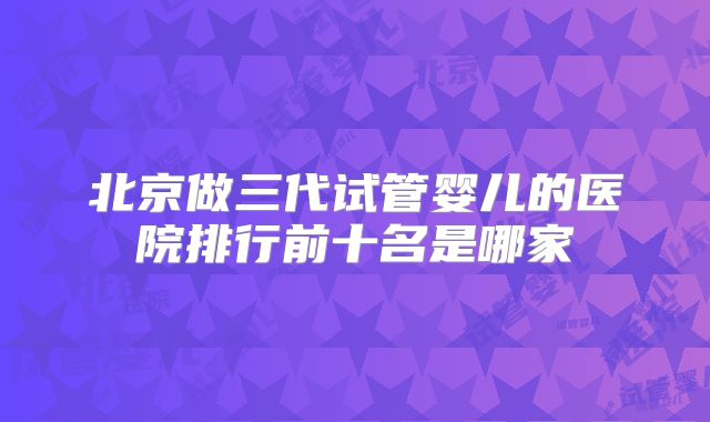 北京做三代试管婴儿的医院排行前十名是哪家