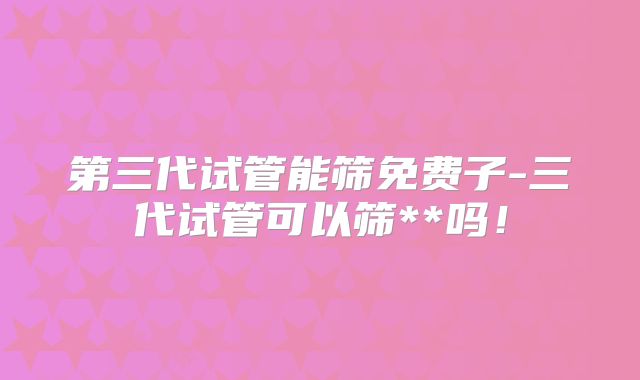 第三代试管能筛免费子-三代试管可以筛**吗!