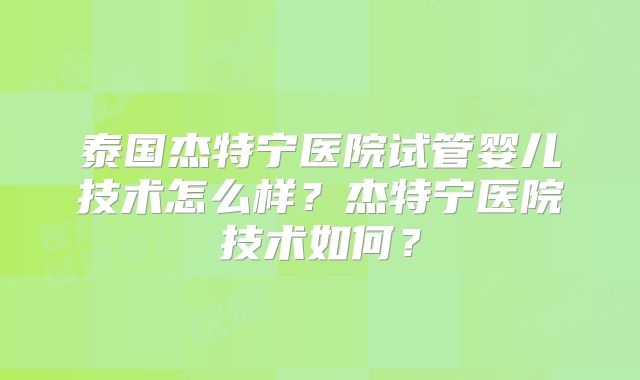 泰国杰特宁医院试管婴儿技术怎么样？杰特宁医院技术如何？