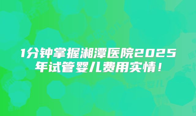 1分钟掌握湘潭医院2025年试管婴儿费用实情！