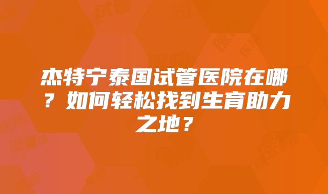 杰特宁泰国试管医院在哪?如何轻松找到生育助力之地?