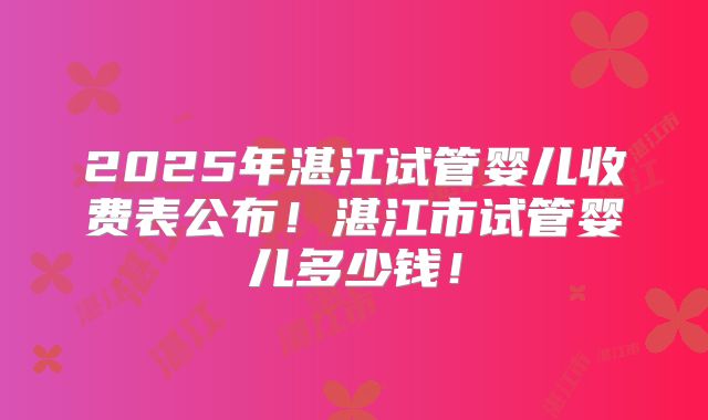 2025年湛江试管婴儿收费表公布！湛江市试管婴儿多少钱！