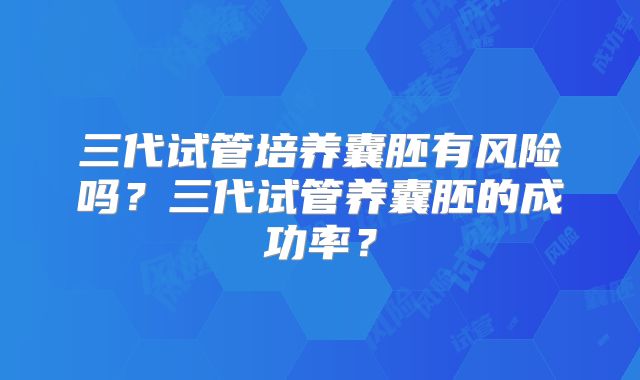 三代试管培养囊胚有风险吗?三代试管养囊胚的成功率?