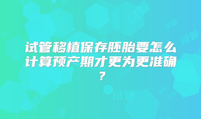 试管移植保存胚胎要怎么计算预产期才更为更准确?