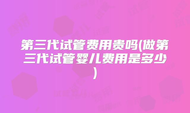 第三代试管费用贵吗(做第三代试管婴儿费用是多少)