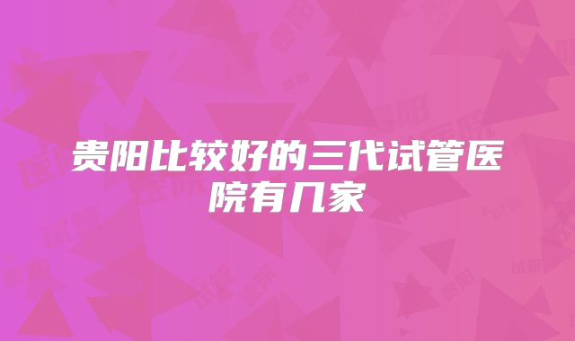 贵阳比较好的三代试管医院有几家