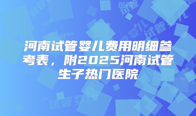 河南试管婴儿费用明细参考表，附2025河南试管生子热门医院