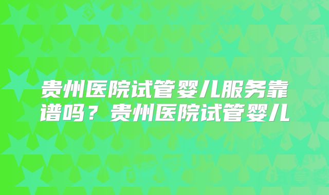 贵州医院试管婴儿服务靠谱吗？贵州医院试管婴儿