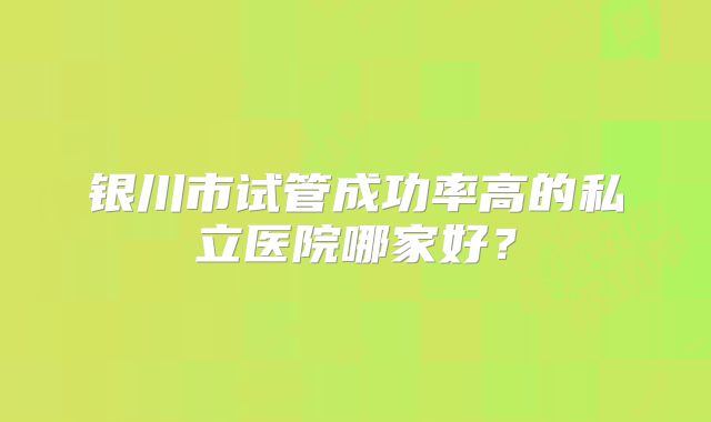 银川市试管成功率高的私立医院哪家好?
