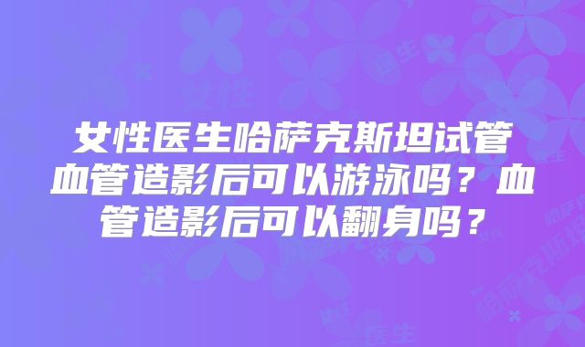 女性医生哈萨克斯坦试管血管造影后可以游泳吗?血管造影后可以翻身吗?