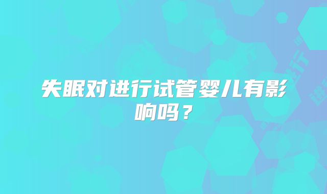 失眠对进行试管婴儿有影响吗？