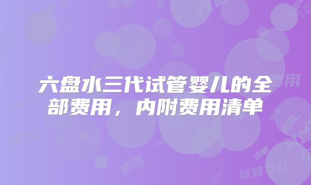 六盘水三代试管婴儿的全部费用，内附费用清单