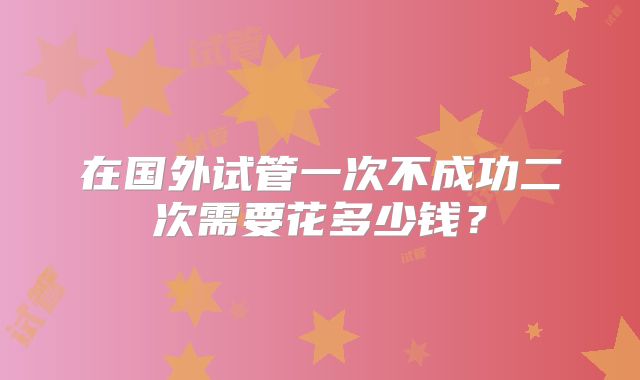 在国外试管一次不成功二次需要花多少钱?