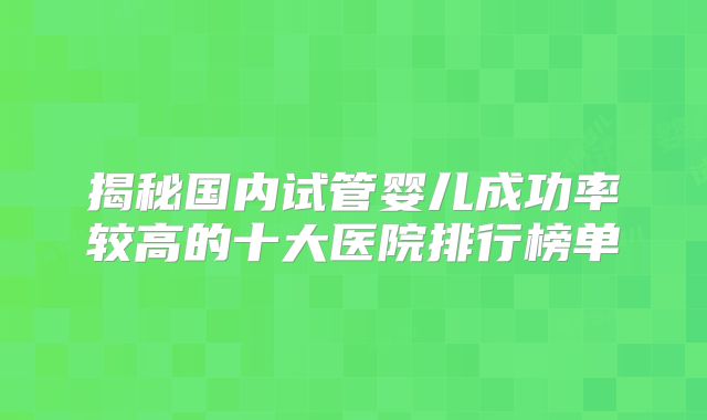 揭秘国内试管婴儿成功率较高的十大医院排行榜单