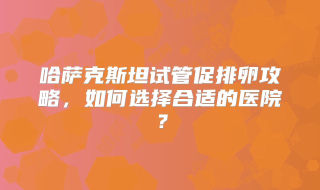 哈萨克斯坦试管促排卵攻略,如何选择合适的医院?