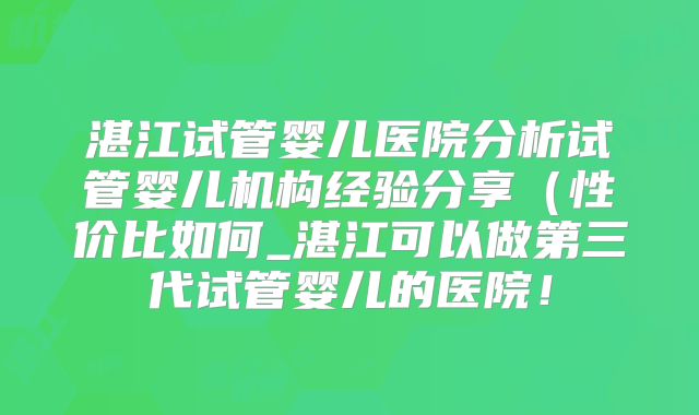 湛江试管婴儿医院分析试管婴儿机构经验分享（性价比如何_湛江可以做第三代试管婴儿的医院！