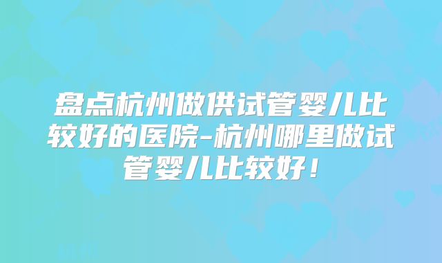 盘点杭州做供试管婴儿比较好的医院-杭州哪里做试管婴儿比较好!