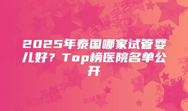 2025年泰国哪家试管婴儿好？Top榜医院名单公开